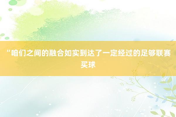 “咱们之间的融合如实到达了一定经过的足够联赛买球