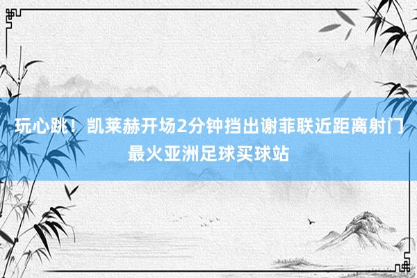 玩心跳！凯莱赫开场2分钟挡出谢菲联近距离射门最火亚洲足球买球站