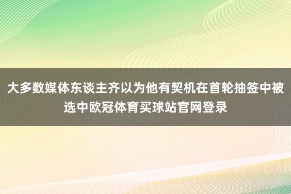 大多数媒体东谈主齐以为他有契机在首轮抽签中被选中欧冠体育买球站官网登录