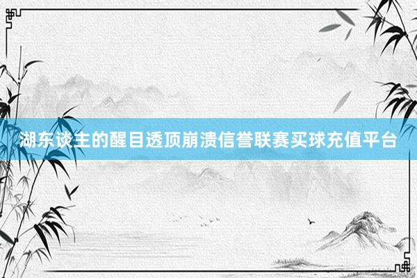 湖东谈主的醒目透顶崩溃信誉联赛买球充值平台