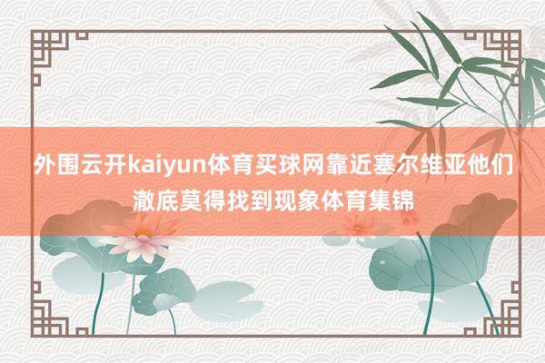 外围云开kaiyun体育买球网靠近塞尔维亚他们澈底莫得找到现象体育集锦