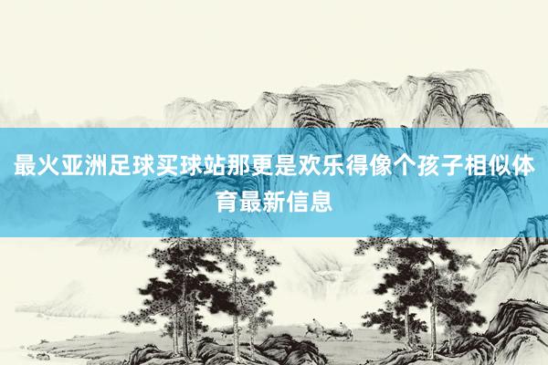 最火亚洲足球买球站那更是欢乐得像个孩子相似体育最新信息