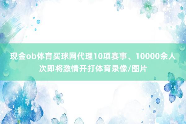 现金ob体育买球网代理10项赛事、10000余人次即将激情开打体育录像/图片