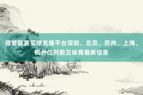 信誉联赛买球充值平台深圳、北京、苏州、上海、杭州位列前五体育最新信息