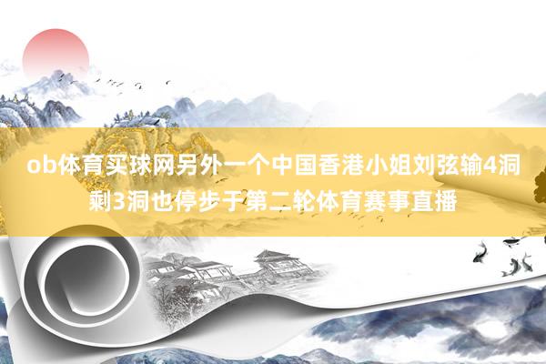 ob体育买球网另外一个中国香港小姐刘弦输4洞剩3洞也停步于第二轮体育赛事直播