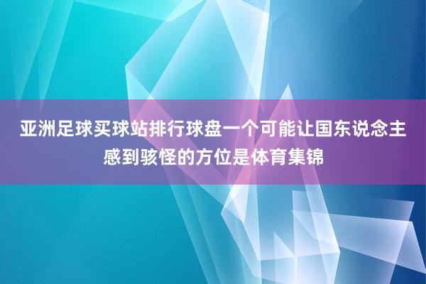 亚洲足球买球站排行球盘　　一个可能让国东说念主感到骇怪的方位是体育集锦