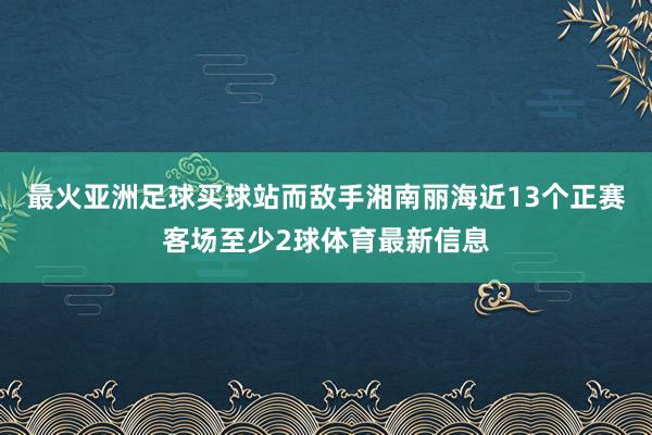 最火亚洲足球买球站而敌手湘南丽海近13个正赛客场至少2球体育最新信息