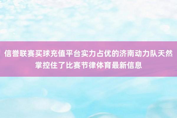 信誉联赛买球充值平台实力占优的济南动力队天然掌控住了比赛节律体育最新信息