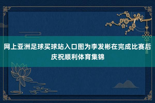 网上亚洲足球买球站入口图为李发彬在完成比赛后庆祝顺利体育集锦