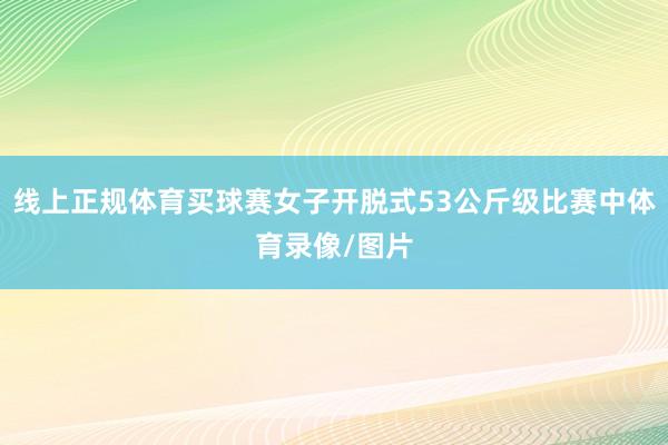 线上正规体育买球赛女子开脱式53公斤级比赛中体育录像/图片