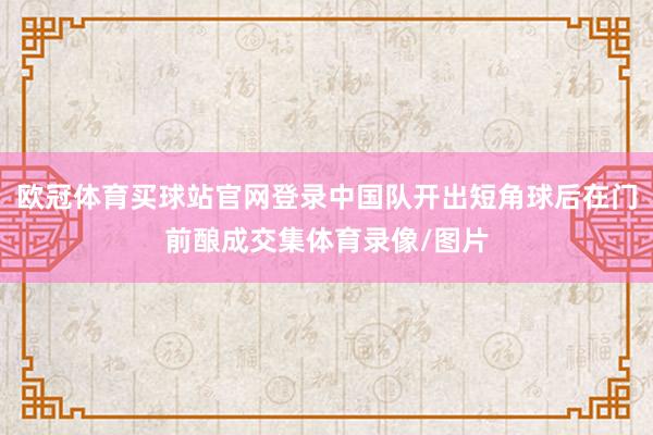 欧冠体育买球站官网登录中国队开出短角球后在门前酿成交集体育录像/图片