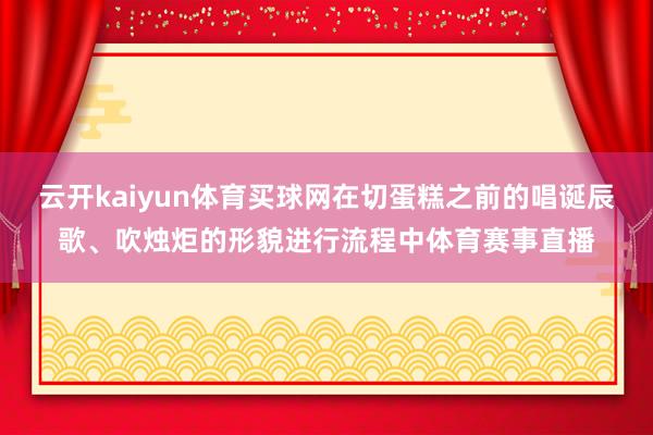 云开kaiyun体育买球网在切蛋糕之前的唱诞辰歌、吹烛炬的形貌进行流程中体育赛事直播