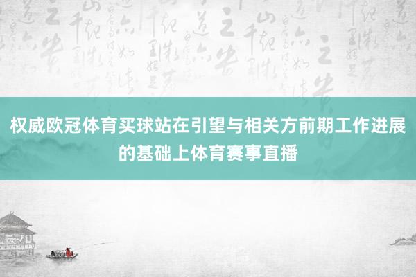 权威欧冠体育买球站在引望与相关方前期工作进展的基础上体育赛事直播