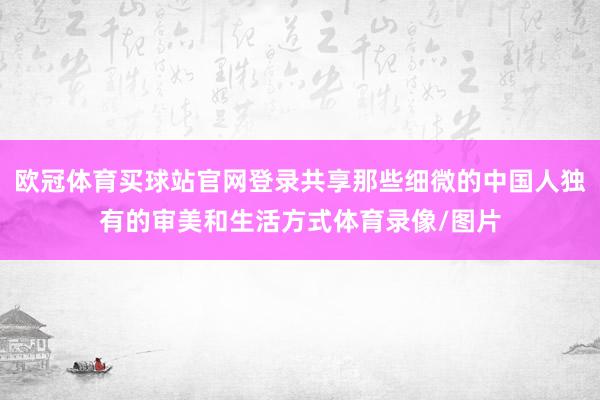 欧冠体育买球站官网登录共享那些细微的中国人独有的审美和生活方式体育录像/图片