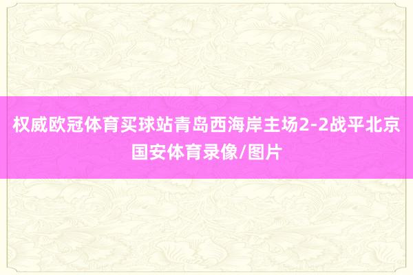 权威欧冠体育买球站青岛西海岸主场2-2战平北京国安体育录像/图片