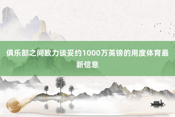 俱乐部之间致力谈妥约1000万英镑的用度体育最新信息