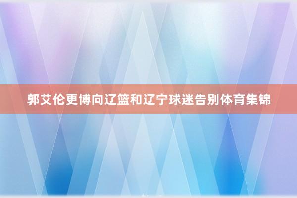 郭艾伦更博向辽篮和辽宁球迷告别体育集锦