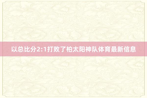 以总比分2:1打败了柏太阳神队体育最新信息