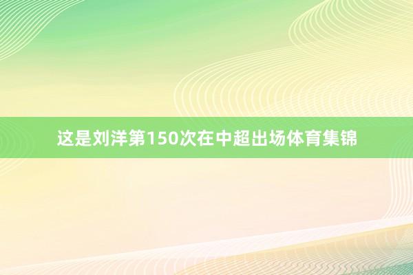 这是刘洋第150次在中超出场体育集锦