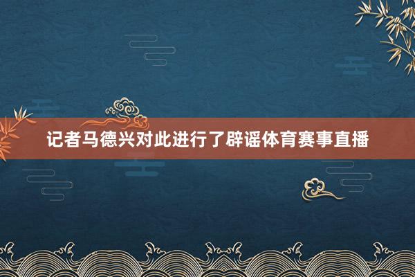 记者马德兴对此进行了辟谣体育赛事直播