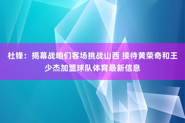 杜锋：揭幕战咱们客场挑战山西 接待黄荣奇和王少杰加盟球队体育最新信息