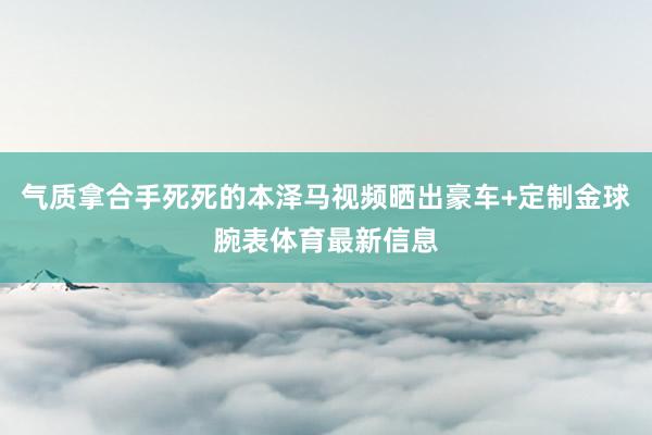 气质拿合手死死的本泽马视频晒出豪车+定制金球腕表体育最新信息