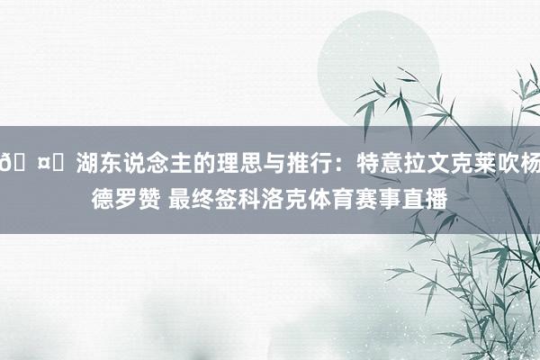 🤐湖东说念主的理思与推行：特意拉文克莱吹杨德罗赞 最终签科洛克体育赛事直播