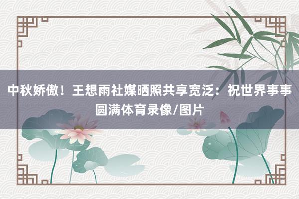 中秋娇傲！王想雨社媒晒照共享宽泛：祝世界事事圆满体育录像/图片