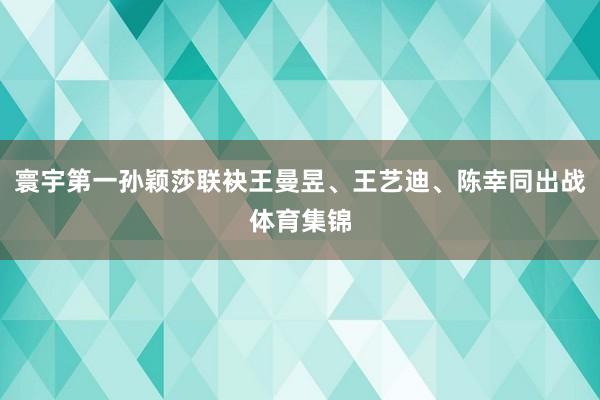 寰宇第一孙颖莎联袂王曼昱、王艺迪、陈幸同出战体育集锦