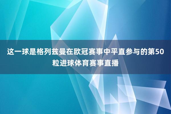 这一球是格列兹曼在欧冠赛事中平直参与的第50粒进球体育赛事直播