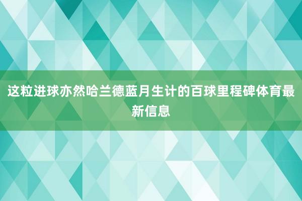 这粒进球亦然哈兰德蓝月生计的百球里程碑体育最新信息