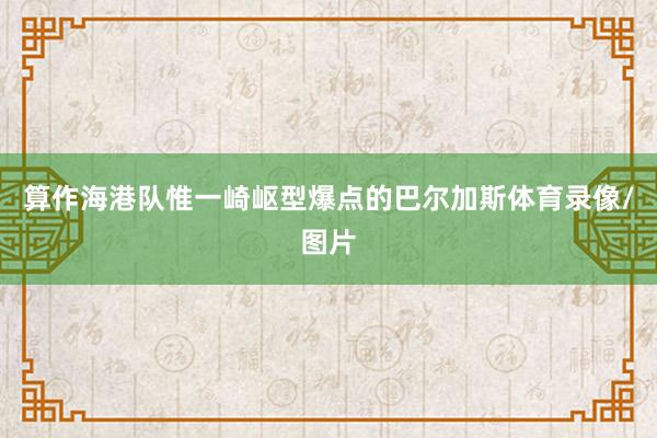 算作海港队惟一崎岖型爆点的巴尔加斯体育录像/图片