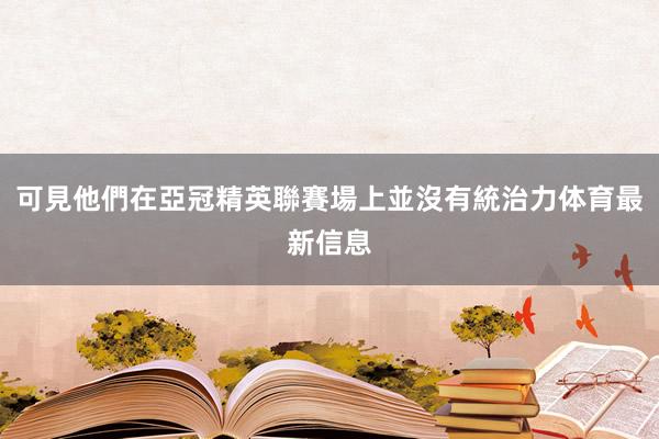 可見他們在亞冠精英聯賽場上並沒有統治力体育最新信息