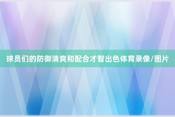 球员们的防御清爽和配合才智出色体育录像/图片