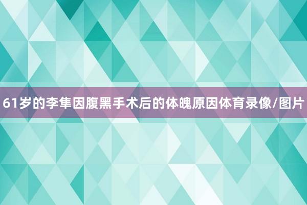 61岁的李隼因腹黑手术后的体魄原因体育录像/图片