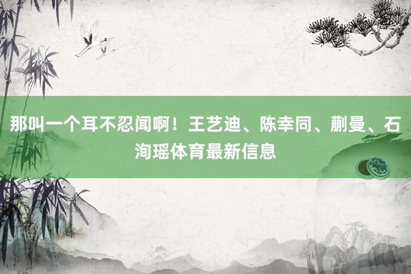 那叫一个耳不忍闻啊！王艺迪、陈幸同、蒯曼、石洵瑶体育最新信息