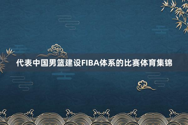 代表中国男篮建设FIBA体系的比赛体育集锦